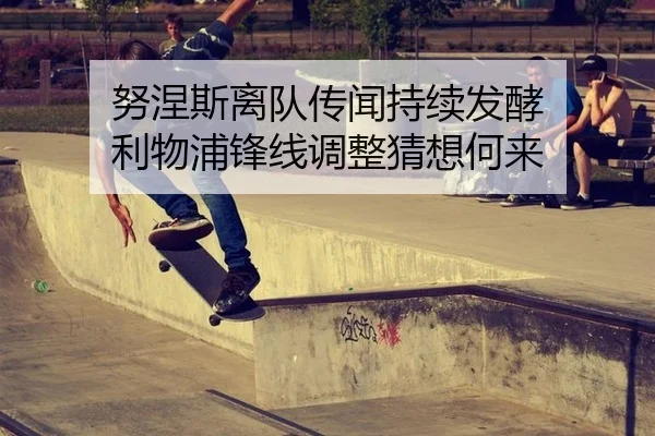 努涅斯离队传闻持续发酵 利物浦锋线调整猜想何来